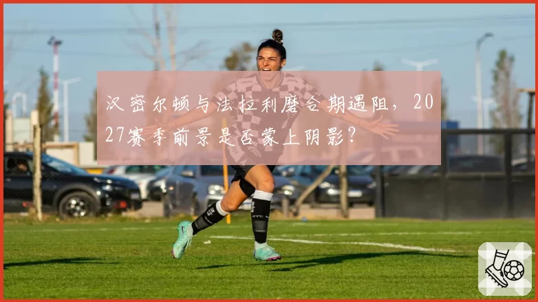 汉密尔顿与法拉利磨合期遇阻，2027赛季前景是否蒙上阴影？