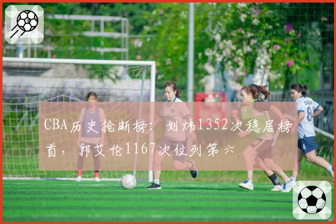 CBA历史抢断榜:刘炜1352次稳居榜首,郭艾伦1167次位列第六