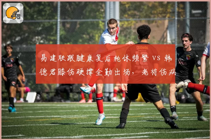 易建联跟腱康复后轮休频繁 vs 韩德君膝伤硬撑全勤出场,老将伤病负荷管理方式截然不同?