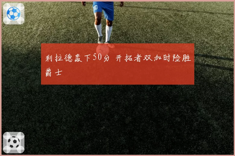 利拉德轰下50分 开拓者双加时险胜爵士