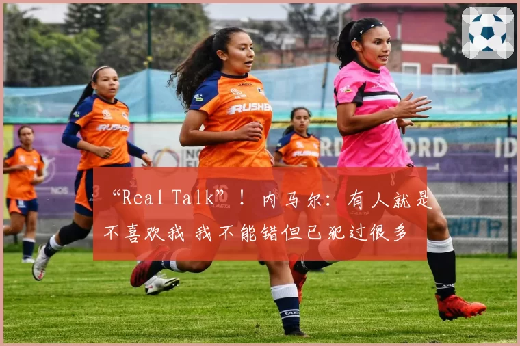 “Real Talk”！内马尔：有人就是不喜欢我 我不能错但已犯过很多