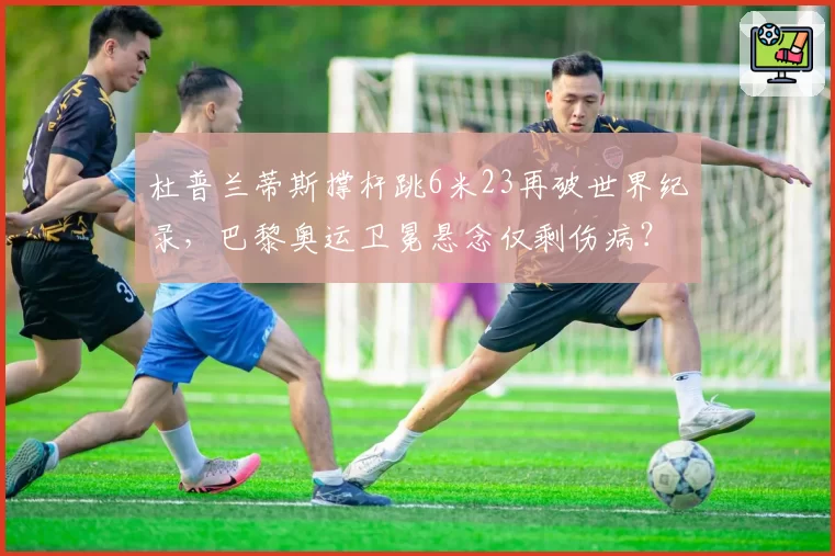 杜普兰蒂斯撑杆跳6米23再破世界纪录,巴黎奥运卫冕悬念仅剩伤病?