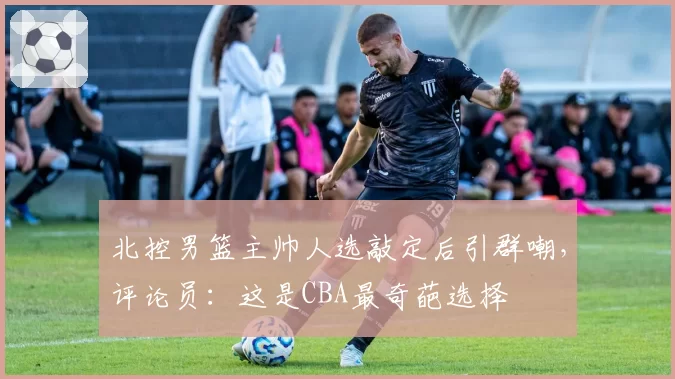 北控男篮主帅人选敲定后引群嘲,评论员:这是CBA最奇葩选择