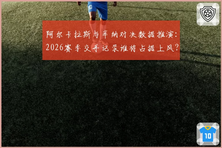 阿尔卡拉斯与辛纳对决数据推演:2026赛季交手记录谁将占据上风?
