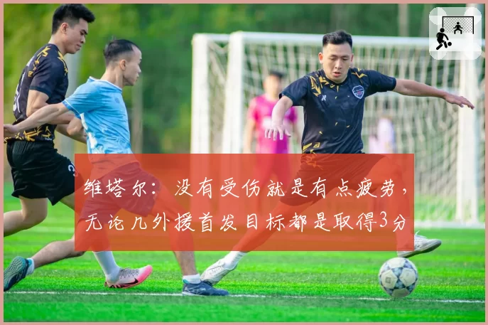 维塔尔：没有受伤就是有点疲劳，无论几外援首发目标都是取得3分