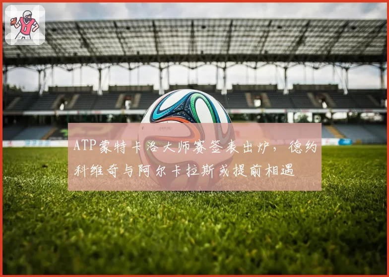 ATP蒙特卡洛大师赛签表出炉,德约科维奇与阿尔卡拉斯或提前相遇