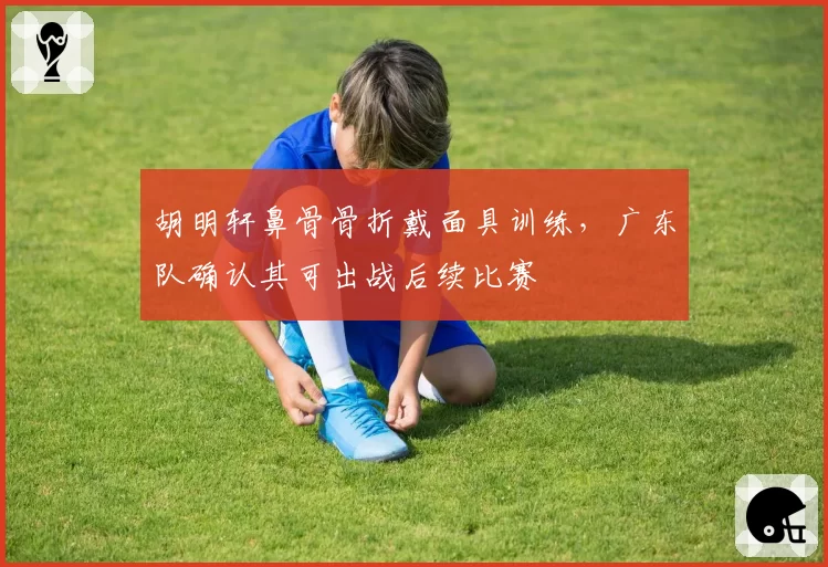 胡明轩鼻骨骨折戴面具训练,广东队确认其可出战后续比赛