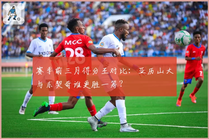 赛季前三月得分王对比:亚历山大与东契奇谁更胜一筹?