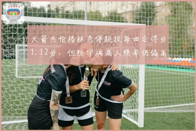 火箭杰伦格林急停跳投每回合得分1.12分,但防守端漏人频率仍偏高