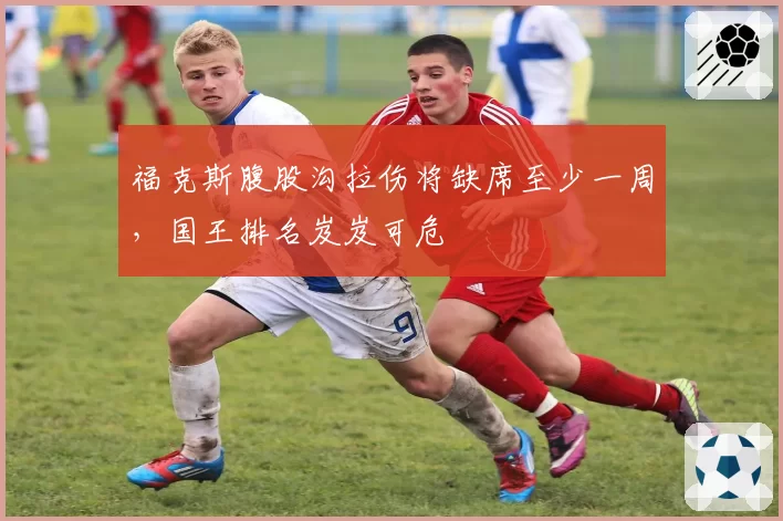 福克斯腹股沟拉伤将缺席至少一周,国王排名岌岌可危