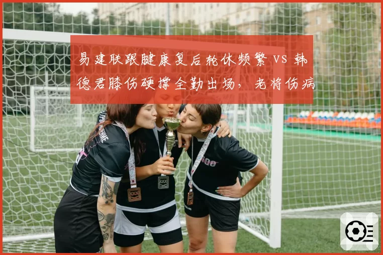 易建联跟腱康复后轮休频繁 vs 韩德君膝伤硬撑全勤出场,老将伤病负荷管理方式截然不同?