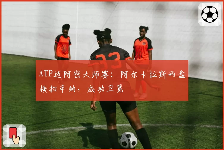 ATP迈阿密大师赛:阿尔卡拉斯两盘横扫辛纳,成功卫冕
