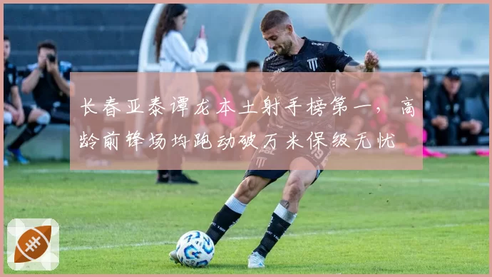 长春亚泰谭龙本土射手榜第一,高龄前锋场均跑动破万米保级无忧