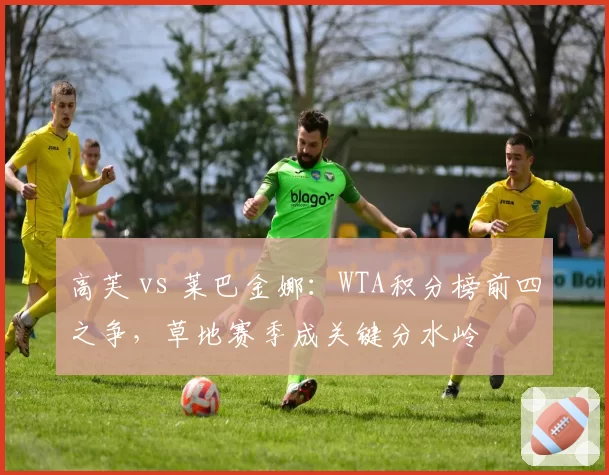 高芙 vs 莱巴金娜:WTA积分榜前四之争,草地赛季成关键分水岭