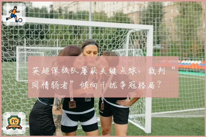 英超保级队屡获关键点球，裁判“同情弱者”倾向干扰争冠格局？