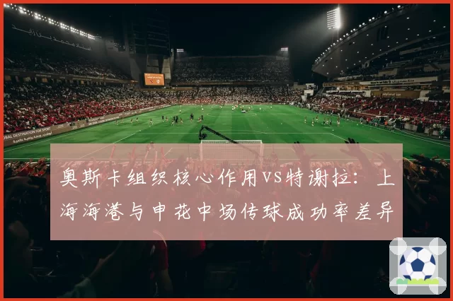 奥斯卡组织核心作用vs特谢拉：上海海港与申花中场传球成功率差异