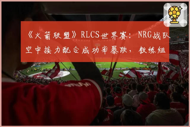 《火箭联盟》RLCS世界赛:NRG战队空中接力配合成功率暴跌,教练组临时变阵被批“自杀式调整”