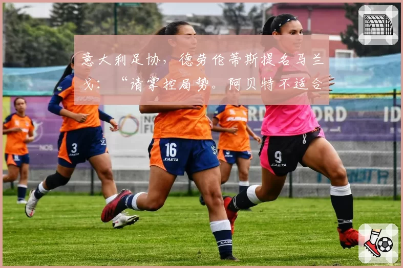 意大利足协，德劳伦蒂斯提名马兰戈：“请掌控局势。阿贝特不适合”