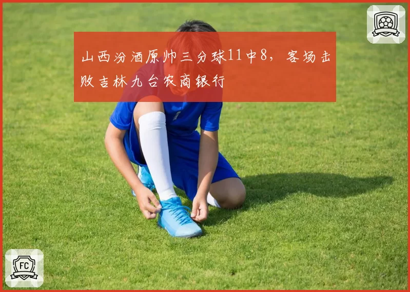 山西汾酒原帅三分球11中8，客场击败吉林九台农商银行