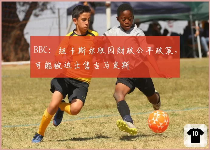 BBC:纽卡斯尔联因财政公平政策,可能被迫出售吉马良斯