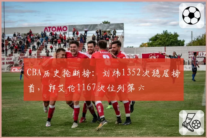 CBA历史抢断榜:刘炜1352次稳居榜首,郭艾伦1167次位列第六