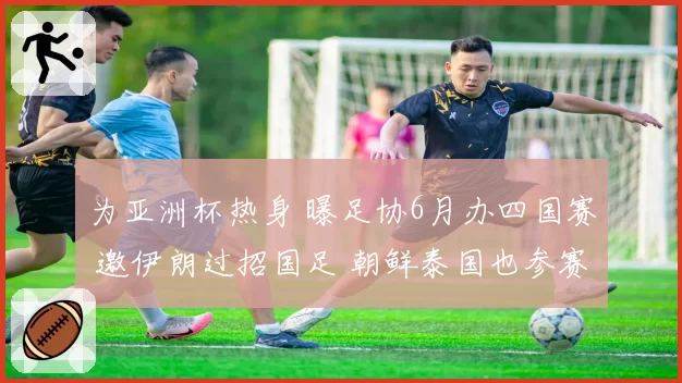 为亚洲杯热身 曝足协6月办四国赛 邀伊朗过招国足 朝鲜泰国也参赛