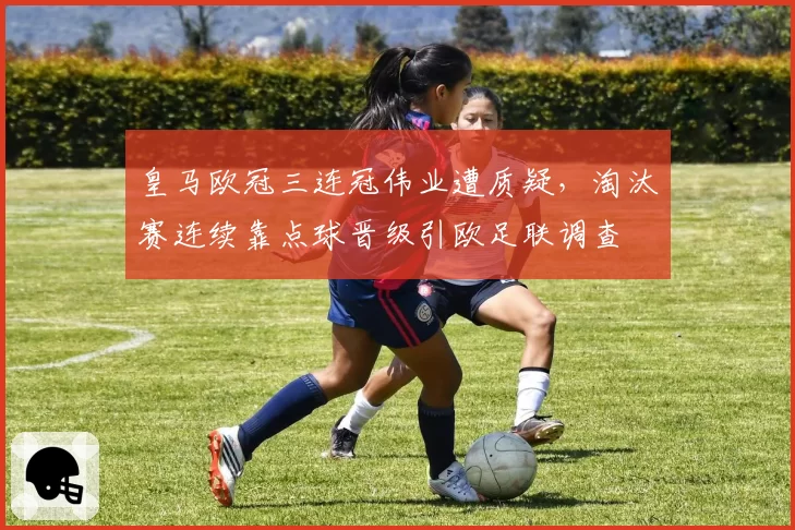 皇马欧冠三连冠伟业遭质疑,淘汰赛连续靠点球晋级引欧足联调查