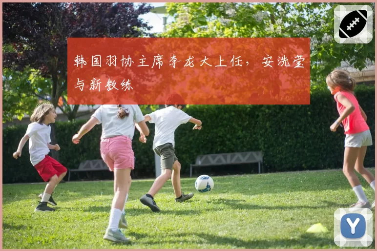 韩国羽协主席李龙大上任，安洗莹与新教练