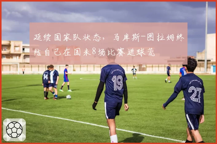 延续国家队状态,马库斯-图拉姆终结自己在国米8场比赛进球荒