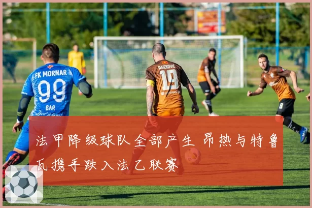 法甲降级球队全部产生 昂热与特鲁瓦携手跌入法乙联赛