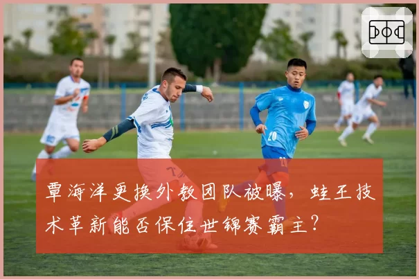 覃海洋更换外教团队被曝,蛙王技术革新能否保住世锦赛霸主?