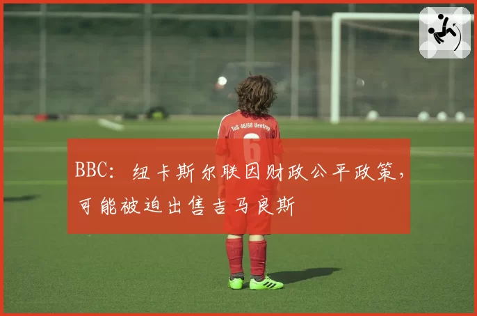 BBC:纽卡斯尔联因财政公平政策,可能被迫出售吉马良斯