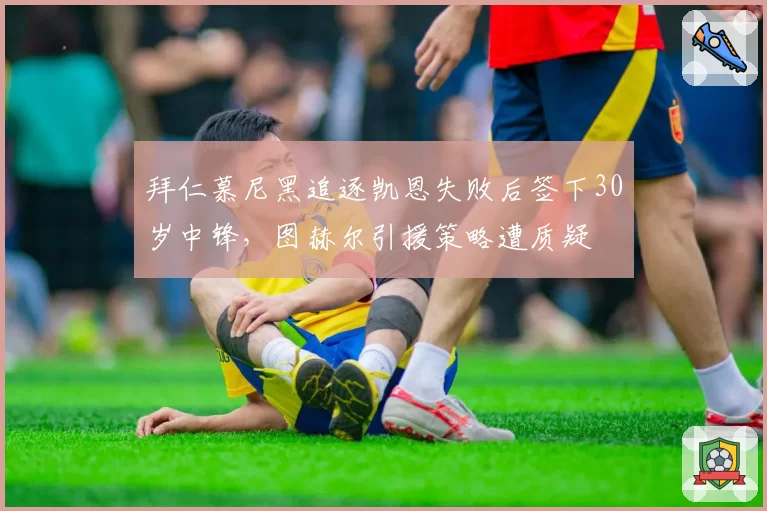 拜仁慕尼黑追逐凯恩失败后签下30岁中锋,图赫尔引援策略遭质疑