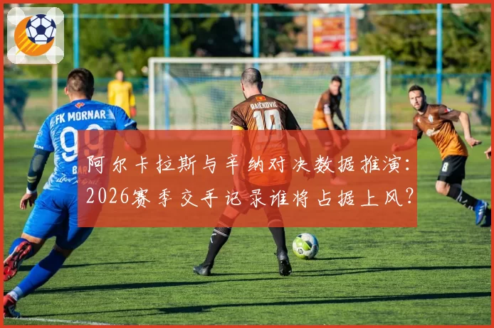 阿尔卡拉斯与辛纳对决数据推演:2026赛季交手记录谁将占据上风?