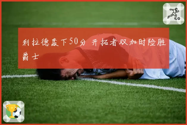 利拉德轰下50分 开拓者双加时险胜爵士