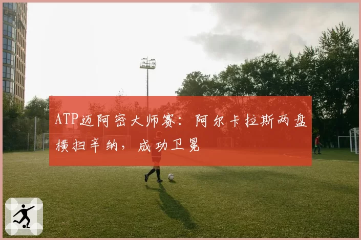 ATP迈阿密大师赛：阿尔卡拉斯两盘横扫辛纳，成功卫冕