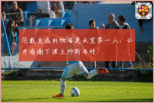 范戴克成利物浦更衣室第一人,公开感谢下课主帅斯洛特
