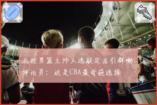 北控男篮主帅人选敲定后引群嘲,评论员:这是CBA最奇葩选择
