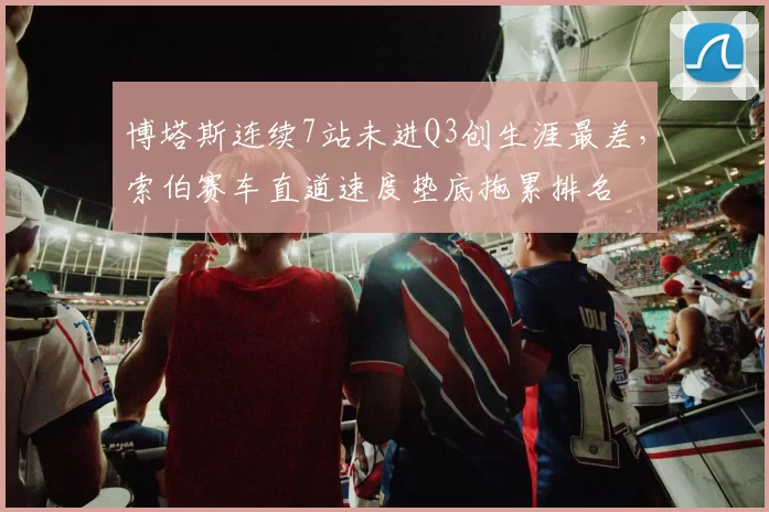 博塔斯连续7站未进Q3创生涯最差,索伯赛车直道速度垫底拖累排名