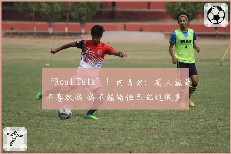 “Real Talk”!内马尔:有人就是不喜欢我 我不能错但已犯过很多