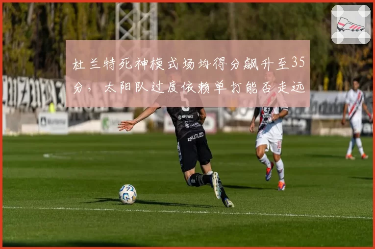 杜兰特死神模式场均得分飙升至35分，太阳队过度依赖单打能否走远？