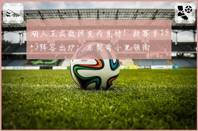 湖人正式裁掉克内克特！新赛季15+3阵容出炉：东契奇小里领衔