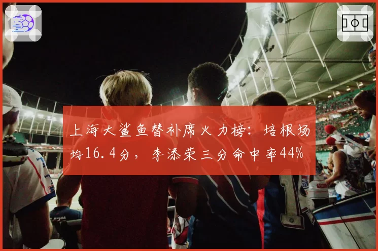 上海大鲨鱼替补席火力榜:培根场均16.4分,李添荣三分命中率44%