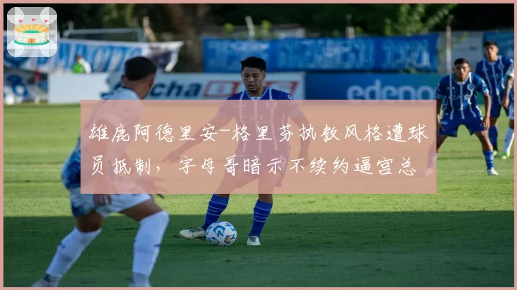 雄鹿阿德里安-格里芬执教风格遭球员抵制，字母哥暗示不续约逼宫总经理