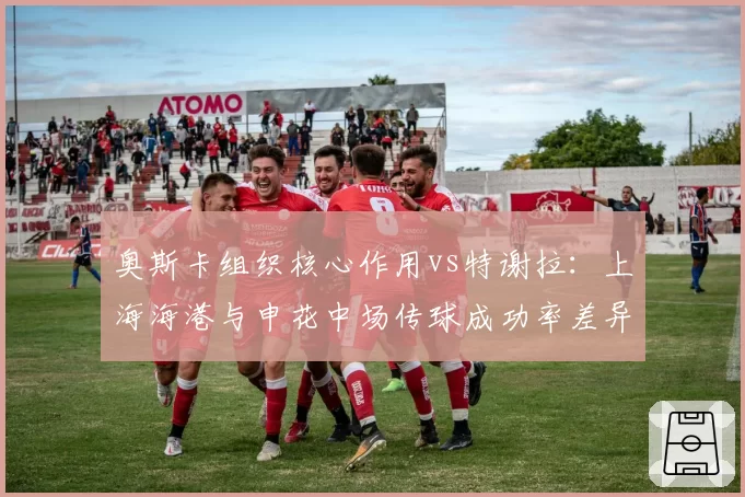 奥斯卡组织核心作用vs特谢拉：上海海港与申花中场传球成功率差异