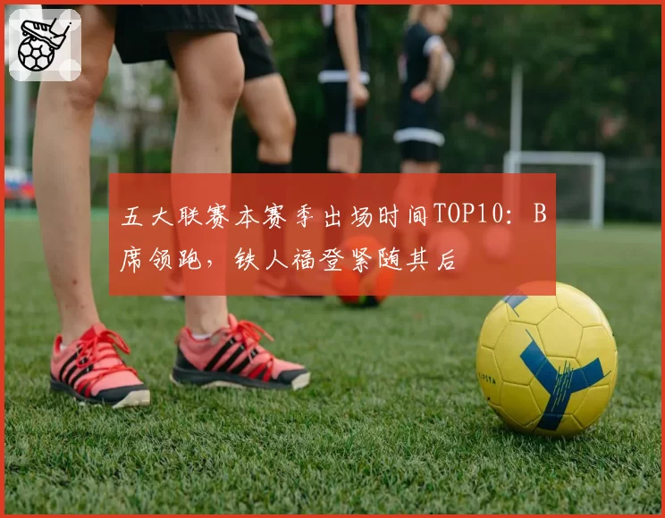 五大联赛本赛季出场时间TOP10：B席领跑，铁人福登紧随其后