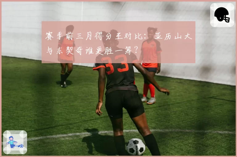 赛季前三月得分王对比:亚历山大与东契奇谁更胜一筹?