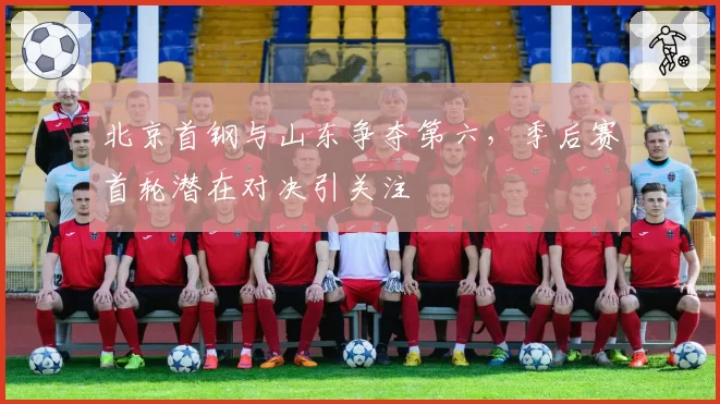 北京首钢与山东争夺第六，季后赛首轮潜在对决引关注