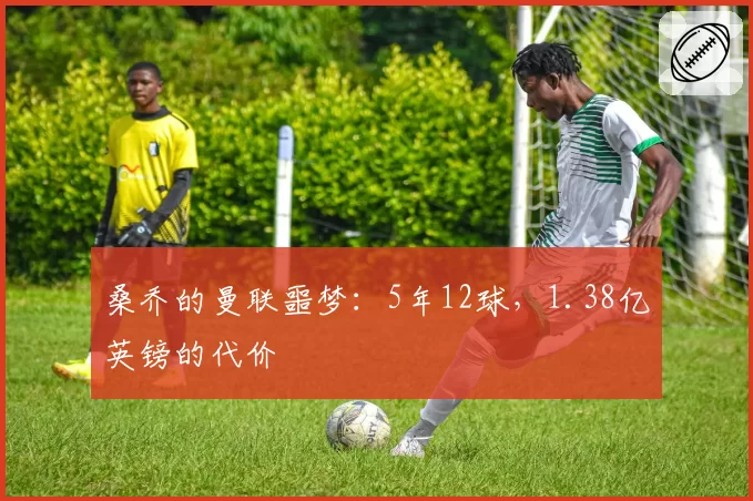 桑乔的曼联噩梦:5年12球,1.38亿英镑的代价