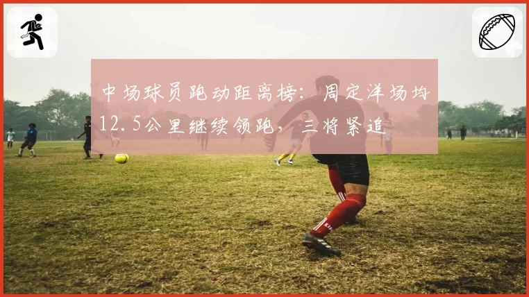 中场球员跑动距离榜:周定洋场均12.5公里继续领跑,三将紧追